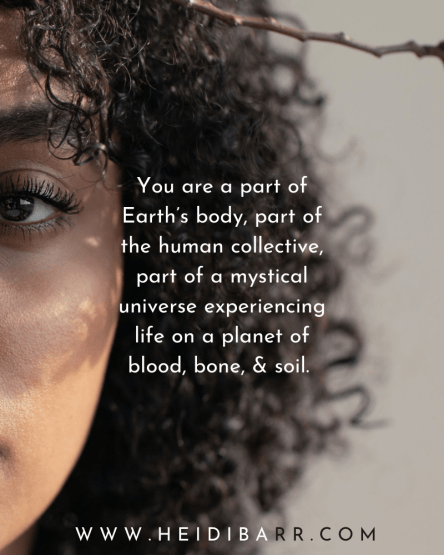 You are a part of the Earth’s body, part of the human collective voice, part of a mystical universe experiencing life on a planet of blood and bone and soil.